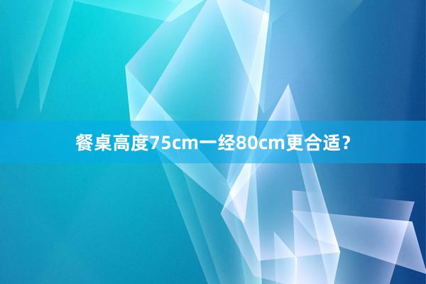 餐桌高度75cm一经80cm更合适？