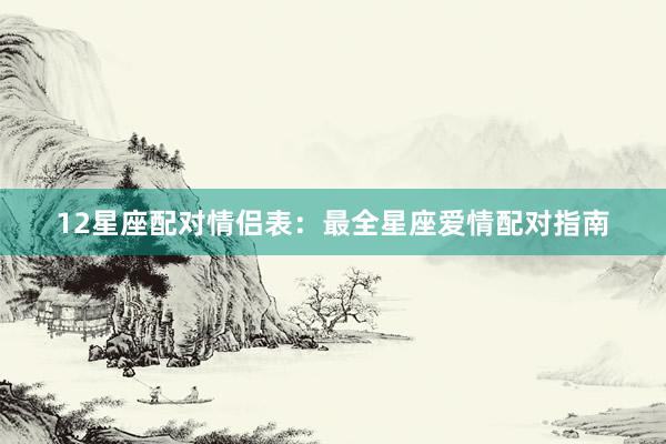 12星座配对情侣表：最全星座爱情配对指南