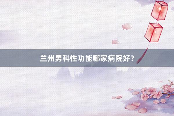 兰州男科性功能哪家病院好？