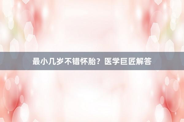最小几岁不错怀胎？医学巨匠解答