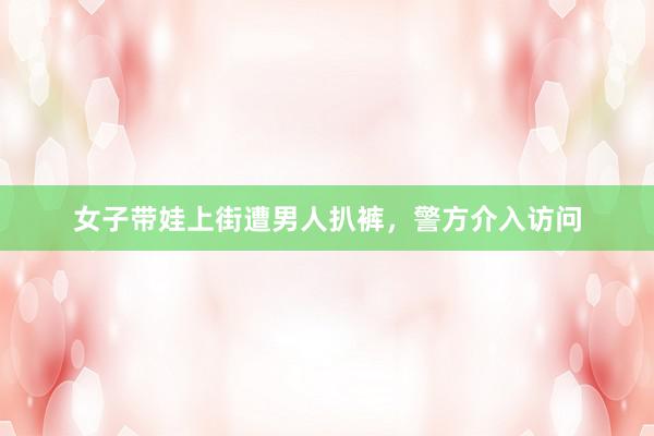 女子带娃上街遭男人扒裤，警方介入访问
